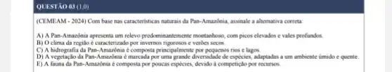 QUESTÃO 03 (1,0)
(CEMEAM - 2024) Com base nas caracteristicas naturais da Pan-Amazônia, assinale a alternativa correta:
A) A Pan-Amazônia apresenta um relevo predominantemente montanhoso, com picos elevados e vales profundos.
B) O clima da região é caracterizado por invernos rigorosos e verbes secos.
C) A hidrografia da Pan.Amazônia é composta principalmente por pequenos rios e lagos.
D) A vegetação da Pan-Amazônia é marcada por uma grande diversidade de espécies, adaptadas a um ambiente úmido e quente
E) A fauna da Pan-Amazônia é composta por poucas espécies, devido à competição por recursos.