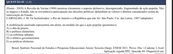 QUESTÃO 03 (1,0)
(Enem - 2019) A Revolta da Vacina (1904)mostrou claramente o aspecto defensivo, desorganizado, fragmentado đa ação popular. Não
se negava o Estado não se reivindicava participação nas decisioes politicas; defendiam se valores e direitos considerados acima da
intervenção do Estado.
CARVALHO, J. M. Os bestializados: o Rio de Janeiro e a República que não foi. São Paulo: Cia. das Letras , 1987 (adaptado).
A mobilização analisada representou um alerta, na medida em que a ação popular questionava:
A) a alta de preços.
B) a politica clientelista.
C) as reformas urbanas.
D) o arbitrio governamental.
E) as práticas eleitorais.
Brasil. Instituto Nacional de Estudos e Pesquisas Educacionais Anisio Teixeira (Inep). ENEM 2011. Prova: Dia 1-Caderno 1-Azul
Aplicação regularPPL. Questão 80 Disponivel em: