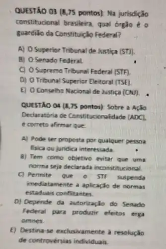 QUESTÃO 03 (8,75 pontos): Na jurisdição
constitucional brasileira, qual órgào é o
guardião da Constituicao Federal?
A) 0 Superior Tribunal de Justica (ST)
B) O Senado Federal.
C) O Supremo Tribunal Federal STF
D) O Tribunal Superior Eleitoral (TSE)
E) Oconselho Nacional de Justica (CN)
QUESTÃO 04 (8,75 pontos): Sobre a ACão
Declaratória de Constitucionalidade (ADC).
é correto afirmar que.
A) Pode ser proposta por qualquer pessoa
fisica ou juridica interessada.
8) Tem como objetivo evitar que uma
norma seja declarada inconstitucional
C) Permite que - STF suspenda
imediatamente a aplicaçǎo de normas
estaduais conflitantes.
D) Depende da autorização do Senado
Federal para produzir efeitos erga
omnes