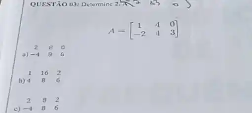 QUESTÃO 03: Determine 2 x^2=330)
A=[} 1&4&0 -2&4&3 ]
a)
2 8 0 -4 8 6
b) 4
1 16 2 4 8 6
c) -4
2 8 2 -4 8 6