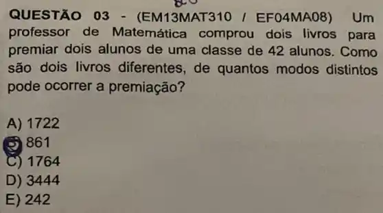 QUESTÃO 03 - (EM13MAT310 / EF 04MA08) Um
professor de Matemática comprou dois livros para
premiar dois alunos de uma classe de 42 alunos. Como
são dois livros diferentes, de quantos modos distintos
pode ocorrer a premiação?
A) 1722
(2) 861
C) 1764
D)3444
E) 242