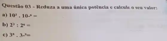 Questão 03 -Reduza a uma única potência e calcule o seu valor:
a) 10^2cdot 10^6=
b) 2^3:2^6=
c) 3^8cdot 3^5=