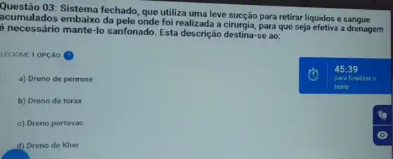 Questão 03: Sistema fechado, que utiliza uma leve sucção para retirar liquidos e sangue
acumulados embaixo da pele onde foi realizada a cirurgia, para que seja efetiva a drenagem
é necessário mante-lo sanfonado. Esta descrição destina-se ao:
LECIONE 1 OPção (?)
a) Dreno de penrose
b) Dreno de torax
c) Dreno portovac
d) Dreno de Kher
45:39
para finalizar o
teste