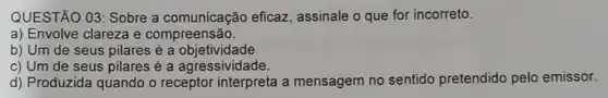 QUESTÃO 03: Sobre a comunicação eficaz assinale o que for incorreto.
a) Envolve clareza e compreensão.
b) Um de seus pilares é a objetividade
c) Um de seus pilares é a agressividade.
d) Produzida quando o receptor interpreta a mensagem no sentido pretendido pelo emissor.