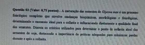 Questão 03 (Valor: 075 pontos) - A moturnção das sementes de Glycine max é um processo
fisiologioo complexo que envolve madangas bioquimicas, mortoligicas fisiológicas.
determinando o momento ideal para a colbeita e influenciando diretamente a qualidade final
das sementes. Discuta os critérios utilizados para determinar o ponto de colbeita ideal das
sementes de soja, destacando a importincia de práticas adequadas para minimiar perdas
durante e após a colbeita.