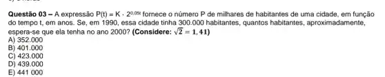 Questão 03-A expressão P(t)=Kcdot 2^0,05t fornece o número P de milhares de habitantes de uma cidade, em função
do tempo t, em anos. Se, em 1990, essa cidade tinha 300.000 habitantes , quantos habitantes , aproximadamente,
espera-se que ela tenha no ano 2000?(Considere: sqrt (2)=1,41
A) 352.000
B) 401.000
C) 423.000
D) 439.000
E) 441000