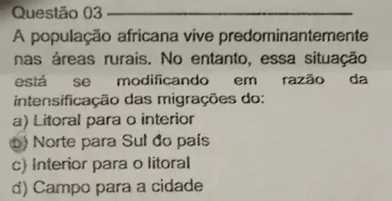 Questão 03
A po pulação africana vive predominantemente
nas áreas rurais.No entanto , essa situação
esta se modificando em razão da
intens ificação das migrações do:
a) Litoral para o interior
(b) Norte para Sul do pais
c) Interior para o litoral
d) Campo para a cidade