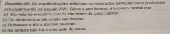 Questão 03-As manifestações artisticas consideradas barrocas foram produzidas
principalmente no século XVII. Sobre a arte barroca, 6 incorreto concluir que:
a) Ela veio de encontro com os interesses da igreja católica.
b) Os sentimentos são muito valorizados.
c) Retratava o dia a dia das pessoas.
d) Na pintura não há o contraste de cores.