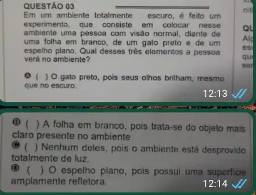 QUESTÃO 03
Em um ambiente totalmente escuro, ẻ feito um
experimento, que consiste em colocar nesse
ambiente uma pessoa com visão normal, diante de
uma folha em branco , de um gato preto e de um
espelho plano. Qual desses trés elementos a pessoa
verá no ambiente?
) 0 gato preto , pois seus olhos brilham mesmo
que no escuro.
(Đ) () A folha em branco , pois trata-se do objeto mais
claro presente no ambiente
() Nenhum deles, pois o ambiente está desprovido
totalmente de luz.
(D) () O espelho plano, pois possui uma superficie
amplamente refletora.	12:14