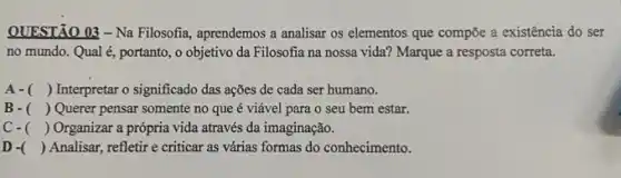 QUESTÃO 03-Na Filosofia, aprendemos a analisar os elementos que compõe a existência do ser
no mundo. Qual é portanto, o objetivo da Filosofia na nossa vida?Marque a resposta correta.
A- () Interpretar o significado das ações de cada ser humano.
B- () Querer pensar somente no que é viável para o seu bem estar.
c. () Organizar a própria vida através da imaginação.
D - () Analisar, refletir e criticar as várias formas do conhecimento.