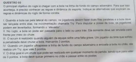 QUESTÃO 03
principal objetivo do rúgbi é chegar com a bola na linha de fundo do campo adversário. Para que isso
aconteça, é preciso conhecer as regras e dinâmica do esporte Indique as alternativas que explicam as
regras e dinâmicas do rúgbi de forma correta.
I. Quando a bola sai pela lateral do campo, os jogadores devem fazer duas filas paralelas e a bola deve
ser lançada entre elas na movimentaçãc chamada Try. Para disputar a posse de bola, os jogadores
podem ser levantados formando o "elevador".
II. No rúgbi, a bola só pode ser passada para o lado ou para trás. Ela somente deve ser enviada para
frente por meio do chute.
III. O scrum é realizado quando alguém da equipe sofre uma falta grave. Um jogador do time que sofreu
a penalidade deve chutar a bola, marcando 3 pontos.
IV. Quando um jogador ultrapassa a linha de fundo do campo adversário e encosta a bola no chǎo, ele
realiza um Try, que vale 5 pontos.
V. O drop goal é um chute que pode ser realizado em qualquer momento da partida, sendo que para valer
os 3 pontos, a bola deve quicar primeiro no chão e passar entre os postes.