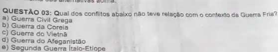 QUESTÃO 03:Qual dos conflitos abaixo não teve relação com o contexto da Guerra Fria?
a) Guerra Civil Grega
b) Guerra da Coreia
c) Guerra do Vietnã
d) Guerra do Afeganistão
e) Segunda Italo-Etiope