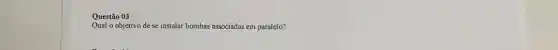 Questão 03
Qual o objetivo de se instalar bombas associadas em paralelo?