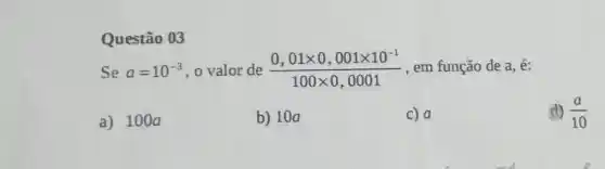 Questão 03
Se a=10^-3 , o valor de (0,01times 0,001times 10^-1)/(100times 0,0001) , em função de a é:
a) 1000
b) 10a
C) a
(1) (a)/(10)