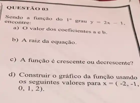 QUESTÃO 03
Sendo a função do 1^circ  grau y=2x-1 encontre:
a) 0 valor dos coeficientes a e b.
b) A raiz da equação.
c) A função é crescente ou decrescente?
d) Construir o gráfico da função usando
os seguintes valores para x=(-2,-1,
0,1,2)