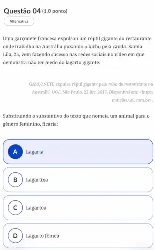 Questão 04 (1,0 ponto)
Alternativa
Uma garçonete francesa expulsou um réptil gigante do restaurante
onde trabalha na Austrália puxando o bicho pela cauda. Samia
Lila, 25, vem fazendo sucesso nas redes sociais no vídeo em que
demonstra não ter medo do lagarto gigante.
GARGONETE expulsa réptil gigante pelo rabo de restaurante na
Austrália. UOL, São Paulo ,22 fev. 2017. Disponível em: <http://
noticias.uol.com.br>.
Substituindo o substantivo do texto que nomeia um animal para o
gênero feminino, ficaria:
A Lagarta
B Lagartixa
C Lagartoa
D Lagarto fêmea