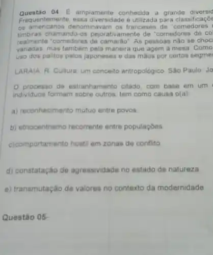 Questão 04: E amplamente conhecida a grande diversid
Frequentemente, essa diversidade é utilizada para classificaçō
os denominavam os franceses de "comedores
timbiras chamando-os pejorativamente de "comedores de co
realmente "comedores de camaráo". As pessoas nào se choc
variadas, mas tambem pela maneira que agem a mesa. Como
uso dos palitos pelos japoneses e das máos por certos segmel
LARAIA, R. Cultura um conceito antropológico. Sáo Paulo: Jo
processo de estranhamento citado . com base em um (
individuos formam sobre outros, tem como causa o(a)
a) reconhecimento mutuo entre povos
b) etnocentrismo recorrente entre populaçóes
c) comportam ento hostil em zonas de conflito
d) constatação de agressividade no estado de natureza.
e) tr nsmutação de valores no contexto da modernidade
Questão 05-