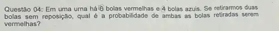 Questão 04: Em uma urna há 6 bolas vermelhas e'4 bolas azuis Se retirarmos duas
bolas sem reposição qual é a probabilidade de ambas as bolas serem
vermelhas?