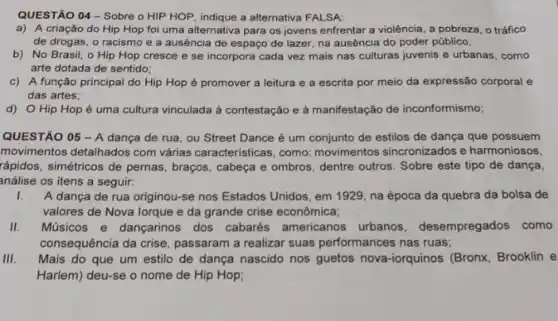 QUESTÃO 04- Sobre o HIP HOP, indique a alternativa FALSA:
a) A criação do Hip Hop foi uma alternativa para os jovens enfrentar a violência, a pobreza, o tráfico
de drogas, o racismo e a ausência de espaço de lazer, na ausência do poder público;
b) No Brasil, o Hip Hop cresce e se incorpora cada vez mais nas culturas juvenis e urbanas, como
arte dotada de sentido;
c) A função principal do Hip Hop é promover a leitura e a escrita por meio da expressão corporal e
das artes;
d) O Hip Hop é uma cultura vinculada là contestação e à manifestação de inconformismo;
QUESTÃO 05 -A dança de rua, ou Street Dance é um conjunto de estilos de dança que possuem
movimentos detalhados com várias características, como movimentos sincronizados e harmoniosos,
rápidos, simétricos de pernas , braços, cabeça e ombros dentre outros. Sobre este tipo de dança,
análise os itens a seguir:
I. A dança de rua originou-se nos Estados Unidos, em 1929, na época da quebra da bolsa de
valores de Nova lorque e da grande crise econômica;
II. Músicos e dançarinos dos cabarés americanos urbanos desempregados como
consequência da crise passaram a realizar suas performances nas ruas;
III. Mais do que um estilo de dança nascido nos guetos nova-iorquinos (Bronx, Brooklin e
Harlem) deu-se o nome de Hip Hop;