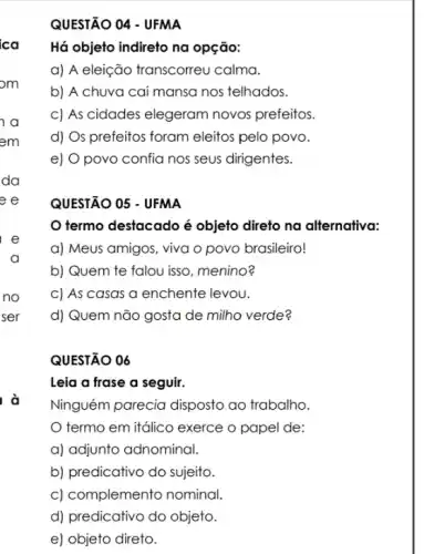 à
QUESTÃO 04 - UFMA
Há objeto indireto na opção:
a) A eleição transcorreu calma.
b) A chuya cai mansa nos telhados.
c) As cidades elegeram novos prefeitos.
d) Os prefeitos foram eleitos pelo povo.
e) O povo confia nos seus dirigentes.
QUESTÃO 05 - UFMA
termo destacado é objeto direto na alternativa:
a) Meus amigos, viva o povo brasileiro!
b) Quem te falou isso, menino?
c) As casas a enchente levou.
d) Quem não gosta de milho verde?
QUESTÃO 06
Leia a frase a seguir.
Ninguém parecia disposto ao trabalho.
termo em itálico exerce o papel de:
a) adjunto adnominal.
b) predicativo do sujeito.
c) complemento nominal
d) predicativo do objeto.
e) objeto direto.