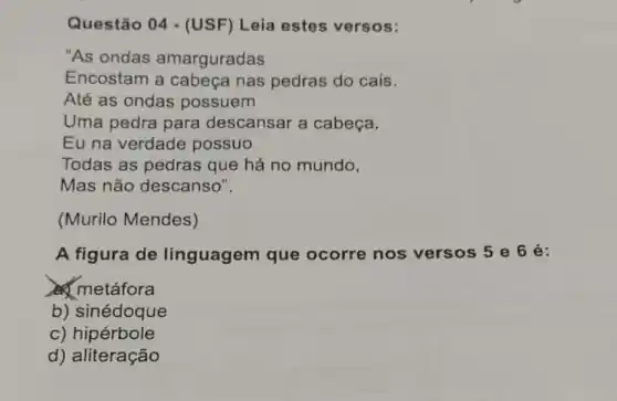 Questão 04 - (USF) Leia estes versos:
"As ondas amarguradas
Encostam a cabeça nas pedras do cais.
Até as ondas possuem
Uma pedra para descansar a cabeça.
Eu na verdade possuo
Todas as pedras que há no mundo,
Mas não descanso".
(Murilo Mendes)
A figura de linguagem que ocorre nos versos 5 e 6 é:
metáfora
b) sinédoque
c) hipérbole
d) aliteração