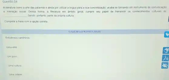 Questão 04
A literatura como a arte das palavras e ainda por utilizar a lingua para a sua concretização, acaba se tornando um instrumento de comunicação
e interação social. Dessa torma a literatura em âmbito geral, cumpre seu papel de transmitir os conhecimentos culturais de
__ . Sendo, portanto, parte da própria cultura.
Complete a frase com a opção correta.
Estudiosos canónicos
Uma elite.
Um povo
Uma cultura
Uma cidade
CLIQUENA SUA RESPOSTA ABAIXO