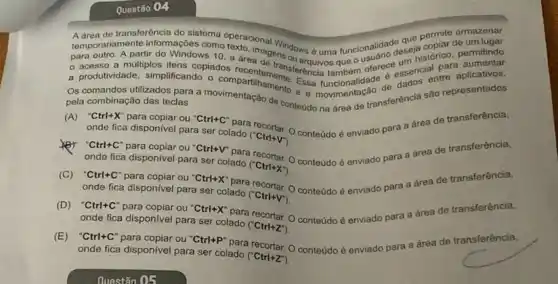 Questão 04
de transferência do sistema
temporariamente informações comporacional permite armazenar
para outro. A partir do Windows 10. exto. imagens ourse uma funcionalitie descja cosino permitindo
- acesso a multiplos itens copiados transferencia tambem oferece essencial tre aplicativos.
a produtividade, simplificando o compartilhamente. Essa
Os comandos utilizados para a movimentação de contetido narea de transferência são representados
pela combinação das teclas
(A)onde fica disponivel para ser colado
(''Ctrl+V')
conteúdo é enviado para a área de transferência,
cmdal-hear dispenivel para-ser-colado CClintrx)
conteúdo é enviado para a area de transferência,
onde fica disponivel para ser colado
(''Ctrl+x'')
onde-Kara dispenivel para-ser calad, (Ctim.v)
(C)onde fica disponivel para ser colado
(''Ctrl+V')
conteúdo é enviado para a área de transferência,
ondefica-disponvel para ser-colado (Ctrl-2)
(D)onde fica disponivel para ser colado
(''Ctrl+Z'')
conteúdo é enviado para a área de transferência,
ondefica disponvel para ser-colado (Ctrl-2)
(E)onde fica disponivel para ser colado
(''Ctrl+Z'')
conteúdo é enviado para a drea de transferência,