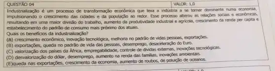 QUESTÃO 04
Industrialização é um processo de transformação econômica que leva a indústria a se tornar dominante numa economia,
impulsionando o crescimento das cidades e da população ao redor. Esse processo alterou as relações sociais e econômicas,
resultando em uma maior divisão do trabalho, aumento da produtividade industrial e agricola, crescimento da renda per capita e
estabelecimento do padrão de consumo mais próximo dos atuais.
Quais os beneficios da industrialização?
(A) crescimento econômico , inovação tecnológica, melhoria no padrão de vidas pessoas, exportações.
(B) exportações, queda no padrão de vida das pessoas, desempregc , desaceleração do Euro.
(C) valorização dos paises da África, empregabilidade controle de dividas externas inovações tecnológicas.
(D) desvalorização do dólar , desemprego, aumento na renda das familias, inovações ambientais.
(E)queda nas exportações,crescimento da economia,aumento de roubos, de poluição de oceanos.
VALOR: 1,0