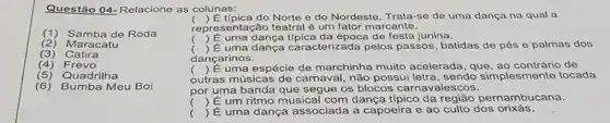 Questão 04-Relacione as colunas:
(2)Maracatu
(1) Samba de Roda
(3) Catira
(4) Frevo
(5) Quadrilha
(6)Bumba Meu Boi
coll
repre sentação teatral é um fator marcante.
() E tipica do Norte e do Nordesto. Trata-se de uma dança na qual a
() É uma dança época de festa junina.
() É uma caracterizada pelos passos, batidas de pés e palmas dos
dançarinos.
outras músicas de carnaval, não possu letra, sendo simplesmente tocada
() É uma espécie de marchinha muito acelerada, que de
por uma banda que segue os blocos carnavalescos.
()
() É uma dança associada a capoeira e ao culto dos orixás.
 É um ritmo musical com dança típico da região pernambucana.