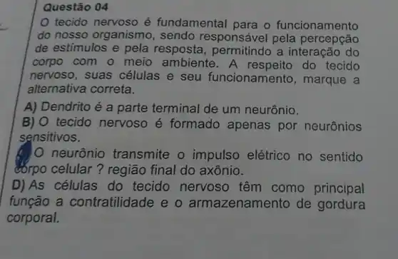 Questão 04
tecido nervoso é fundamental para o funcionamento
do nosso organism responsáve pela percepção
de estímulos e pela resposta a interação do
corpo com o meio ambiente do tecido
nervoso, suas células e seu funcionamento , marque a
alternativa correta.
A) Dendrito é a parte terminal de um neurônio.
B) O tecido nervoso é formado apenas por neurônios
sensitivos.
neurônic transmite o impulso elétrico no sentido
corpo celular?região final do axônio.
D)As células do tecido nervoso têm como principal
função a contratilidade eo armazenamento de gordura
corporal.