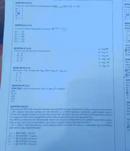 QUESTÃO 05 (3,5)
Ovalor dex que satisfaz a equação logaritmica log_((x+5))(2x+2)=1
a) 11
b) 2
c) 3
d) 14
e) 15
QUESTÃO 06 (3,5)
conjunto solução da equação exponencial
36^-3x+1=(1)/(6)
a) (1 1/2
b)  }  1/3
c) () 1/4
d) { 1-1/2
e)  -1/3
QUESTÃO 07 (3,5)
A=log100
Calcule o valor da expressão A+B+C+D+E+Fe
B=log_(2)8
A) 14
B) 15
C=log_(3)81
C) 16
D=log_(5)125
D) 17
E=log_(7)49
F=log_(6)36
QUESTÃO 08 (3,5)
Determine ovalor da expressão log_(2)1024+log_(3)27+log_(1)16
a) 10
b) 3
c) 4
d) 17
QUESTÃO 09 (3,5)
(PUC-PR) 0 valor da expressão log_(2)4+log_(3)sqrt (3)+log_(4)8
a) 1
b) -1
c) 0
d) 2
e) 4
QUESTÃO 10(3,5)
Uma pequena fabrica de calcados tem hoje a possibilidade de atuar localmente cainda c exportar seus produtos
[..]Os calcados nacionais passam por um momento de profissionalizag;io, qualidade e padronizagion pois 0
destino dos sapatos brasileiros em sua maior parte tem entrada no mercado dos EUA e da Europa Esses clientes
sào exigentes, mas o setor calçadista brasileiro tem possibilidade sufficiente de agradd-loss.
Uma fábrica confecciona um determinado modelo de calçado c é responsável por exportá-lo para outros paises.
Sabe-se que olucro I(x) para produzir x pares desse calcado é dado a partir da expressão	l(x)=
-5x^2+140x+152 Dessa forma, o lucro máximo obtido na venda dexpares e a quantidade que será fabrica
para obtê-lo são respectival mente,
a. () R 919,00 8 pares
b () j R 1023,00 e 11 pares
() R 1132,00 e 14 pares
d. () R 1320,00 c 16 pares
e. [ () R 1567,00 e 19 pares