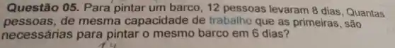 Questão 05. Para pintar um barco, 12 pessoas levaram 8 dias , Quantas
pessoas , de mesma capacidade de trabalho que as primeiras , são
necessárias para pintar o mesmo barco em 6 dias?