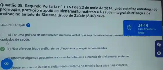 Questão 05: Segundo Portarian n 1.153 de 22 de maio de 2014, onde redefine estratégia de
promoção, proteção e apoio ao aleitamento materno e à saúde integral da criança e da
mulher,no âmbito do Sistema Unico de Saúde (SUS)deve:
LECIONE 1 OPCÃO
a) Ter uma política de aleitamento materno verbal que seja rotineiramente transmit!
teste
cuidados de saúde.
b) Não oferecer bicos artificiais ou chupetas a crianças amamentadas.
4) Informar algumas gestantes sobre os beneficios e o manejo do aleitamento materno.
Ajudar as mães a iniciar o aleitamento materno na terceira hora após o nascimento.