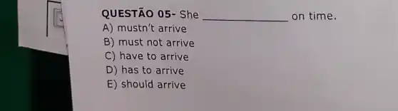 QUESTÃO 05- She
__ on time.
A) mustn't arrive
B) must not arrive
C) have to arrive
D) has to arrive
E) should arrive