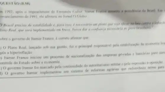 QUESTÃO (0.50)
in 1992,apos o impeachmetit de Pernando collor
onunciamento de 1993, ele afitmou no Jomal O Globo
D Brasil precisa de estabilidade e, para 1950, 6 necessario um plano que seja eficit? nu him contra a influen
lano Real, que sera implementado em breve,bused dor a companya necessaria an poso brasileim"
obre o governo de Itamat Pranco, e conste afirman the
) O Plano Real langado sub sua gestion, sori o principal responsivel poly countribution do
pos a hiperinflação.
) O governo Itamat foi marcado pela continuidade do autonitarismo militar s
1) 0 governo Hamar implementou um sistema de reformas argration office with pars
) Itamar Pranco iniciou um processe de nasionalizasio dar empress privadse s bancarian para sun
ontrole do Estado sobre a economia.