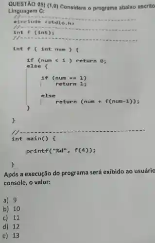 QUESTÃO 05)(1,0) Considere o programa abaixo escrito
Linguagem C:
printf("%d ", f(4));
Após a execução do programa será exibido ao usuário
console, 0 valor:
a) 9
b) 10
c) 11
d) 12
e) 13