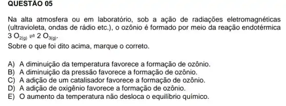 QUESTÃO 05
Na alta atmosfera ou em laboratório , sob a ação de radiações eletromagnéticas
(ultravioleta, ondas de rádio etc.), o ozônio é formado por meio da reação endotérmica
3O_(2(g))leftharpoons 2O_(3(g))
Sobre o que foi dito acima, marque o correto.
A) A diminuição da temperatura favorece a formação de ozônio.
B) A diminuição da pressão favorece a formação de ozônio.
C) A adição de um catalisador favorece a formação de ozônio.
D) A adição de oxigênio favorece a formação de ozônio.
E) O aumento da temperatura não desloca o equilibrio químico.