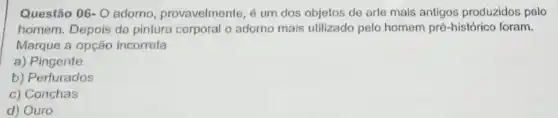 Questão 06- 0 adorno, provavelmente, é um dos objetos de arte mais antigos produzidos pelo
homem. Depois da pintura corporal o adorno mais utilizado pelo homem pré -histórico foram.
Marque a opção incorreta
a) Pingente
b) Perfurados
c) Conchas
d) Ouro