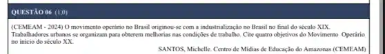 QUESTÃO 06 (1,0)
(CEMEAM - 2024) 0 movimento operário no Brasil originou-se com a industrialização no Brasil no final do século XIX.
Trabalhadores urbanos se organizam para obterem melhorias nas condições de trabalho. Cite quatro objetivos do Movimento Operário
no inicio do século xx
SANTOS, Michelle. Centro de Midias de Educação do Amazonas (CEMEAM)