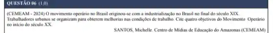 QUESTÃO 06 (1,0)
(CEMEAM-2024) 0 movimento operani no Brasil originou-se com a industrialização no Brasil no final do século XIX.
Trabalhadores urbanos se organizan para obterem melhorias nas condições de trabalho. Cite quatro objetivos do Movimento Operário
no inicio do século xx
SANTOS, Michelle. Centro de Midias de Educação do Amazonas (CEMEAM)