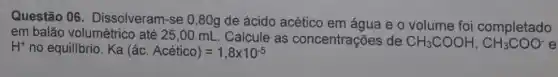 Questão 06 . Dissolveram-se 0,80g de ácido acético em água e o volume foi completado
em balão volumétrico até 25,00 mL Calcule as concentrações de CH_(3)COOH,CH_(3)COO- H^+ no equilíbrio. Ka(hat (a)c.Acetico)=1,8times 10^-5