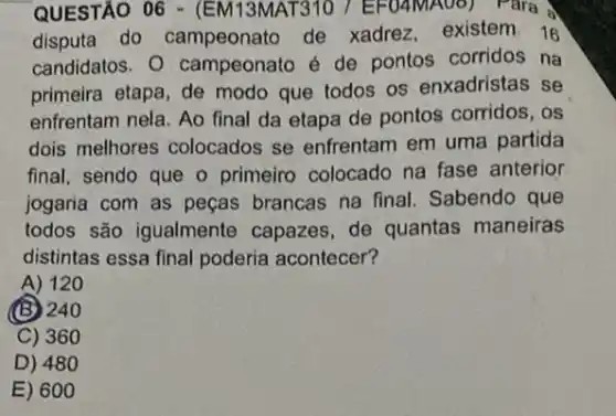 QUESTÃO 06 - (EM 13MAT310 7 EFO4MA00 ) Para A
disputa do campeonato de xadrez, existem. 16
candidatos. 0 campeonato é de pontos corridos na
primeira etapa, de modo que todos os enxadristas se
enfrentam nela. Ao final da etapa de pontos corridos, os
dois melhores colocados se enfrentam em uma partida
final, sendo que o primeiro colocado na fase anterior
jogaria com as peças brancas na final Sabendo que
todos são igualmente capazes, de quantas maneiras
distintas essa final poderia acontecer?
A) 120
(B) 240
C) 360
D) 48 o
E) 60 o