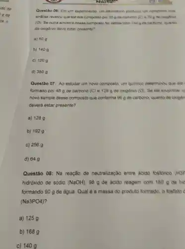 Questão 06: Em um experimento, um laboratorio produtio unt composto cuja
andise revelou que ele era composto por 309 de carbono (C) e 70 g de oxigenic
(O). Se outra amostra desse composto for obtide com 150 gde carbono, quanto
de oxigénio deve estar presente?
a) 50
b) 1409
c) 120 g
d) 350 g
Questão 07: Ao estudar um novo composto, um quimico determinou que ele
formado por 48 g de carbono (C) e 128 g de oxigènio (O) Se ele encontrar u
novo sample desse composto que contenha 96 g de carbono quanto de oxigen
deverá estar presente?
a) 128 g
b) 192 g
c) 256 g
d) 649
Questão 08: Na reação de neutralização entre acido fosforico (H3F
hidróxido de sódio (NaOH), 98 g de ácido reagem com 160 g de hic
formando 90 g de água. Qual é a massa do produto formado, o fosfato
(Na3PO4)
a) 125 g
b) 168 g
c) 140 g