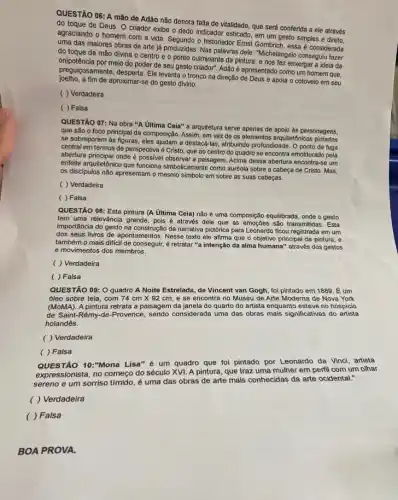 QUESTÃO 06: A mão de Adão não denota falta de vitalidade, que será conferida a ele através
do toque de Deus O criador exibe o dedo indicador esticado, em um gesto simples e direto,
agraciando o homem com a vida. Segundo o historiador Emst Gombrich, essa é considerada
uma das maiores obras de arte já produzidas Nas palavras dele: "Michelangel conseguiu fazer
do toque da mão divina o centro e o ponto culminante da pintura, e nos fez enxergar a ideia da
pregulencia por meio do poder de seu gesto criador". Adão é apresentado como um homem que,
joelho, a fim de aproximar-se do gesto divino.
preguiçosamente, desperta. Ele levanta o tronco na direção de Deus e apoia o cotovelo em seu
( ) Verdadeira
( ) Falsa
QUESTÃO 07: Na obra "A Ultima Ceia" a arquitetura serve apenas de apoio às personagens,
que são o foco principal da composição. Assim em vez de os elementos arquitetónicos
se sobreporem às figuras, eles ajudam a destacê-las, atribuindo profundidade O ponto de fuga
central em termos de perspectiva é Cristo, que ao centro do quadro se encontra emoldurado pela
abertura principal onde observar a paisagem. Acima dessa abertura encontra-se um
enfeite arquitetônico que funciona simbolicamente como auréola sobre a cabeça de Cristo.Mas.
os discipulos não apresentam o mesmo símbolo em sobre as suas cabeças.
( ) Verdadeira
( ) Falsa
QUESTÃO 08: Esta pintura (A Ultima Ceia) não é uma composição equilibrada , onde o gesto
tem uma relevância grande , pois é através dele que as emoções são transmitidas. Esta
importância do gesto na da narrativa pictórica para Leonardo ficou registrada em um
dos seus livros de apontamentos. Nesse texto ele afirma que o objetivo principal da pintura, e
também o mais dificil de conseguir, é retratar "a intenção da alma humana" através dos gestos
e movimentos dos membros.
( ) Verdadeira
( ) Falsa
QUESTÃO 09: O quadro A Noite Estrelada, de Vincent van Gogh, foi pintado em 1889. É um
óleo sobre tela, com 74cmtimes 92cm e se encontra no Museu de Arte Moderna de Nova York
(MoMA). A pintura retrata a paisagem da janela do quarto do artista enquanto esteve no hospicio
de Saint-Rémy-de-Provence sendo considerada uma das obras mais significativas do artista
holandês.
( ) Verdadeira
( ) Falsa
QUESTÃO 10:"Mona Lisa"é um quadro que foi pintado por Leonardo da Vinci, artista
expressionista, no começo do século XVI. A pintura que traz uma mulher em perfil com um othar
sereno e um sorriso tímido, é uma das obras de arte mais conhecidas da arte ocidental:
( ) Verdadeira
( ) Falsa
BOA PROVA.