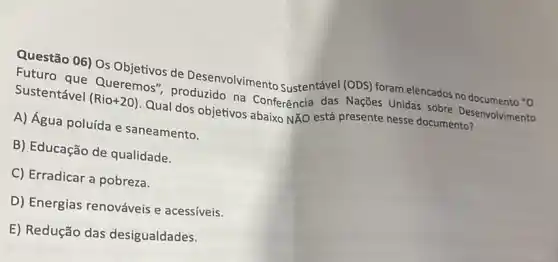 Questão 06) Os Objetivos de Desenvolvimento Sustentável (ODS) foram elencados no documento "O
Futuro que Queremos , produzido na Conferência das Nações Unidas sobre Desenvolvimento
Sustentável (Rio+20) Qual dos objetivos abaixo Ntilde (A)O
está presente nesse documento?
A) Água poluída e saneamento.
B) Educação de qualidade.
C) Erradicar a pobreza.
D) Energias renováveis e acessíveis.
E) Redução das desigualdades.