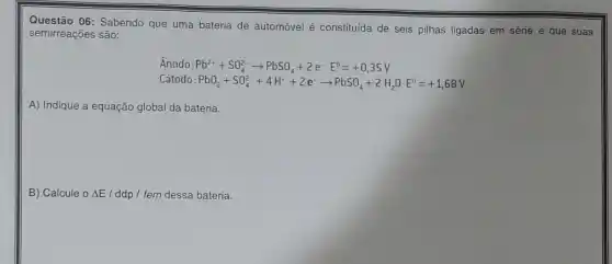 Questão 06: Sabendo que uma bateria de automóvel é constituída de seis pilhas ligadas em série e que suas
semirreações são:
Ánodo Pb^2++SO_(4)^2-arrow PbSO_(4)+2e^-E^0=+0,35V
Cátodo PbO_(2)+SO_(4)^2-+4H^++2e^-arrow PbSO_(4)+2H_(2)OE^0=+1,68V
A) Indique a equação global da bateria.
B) Calcule o Delta E/ ddp / fem dessa bateria.