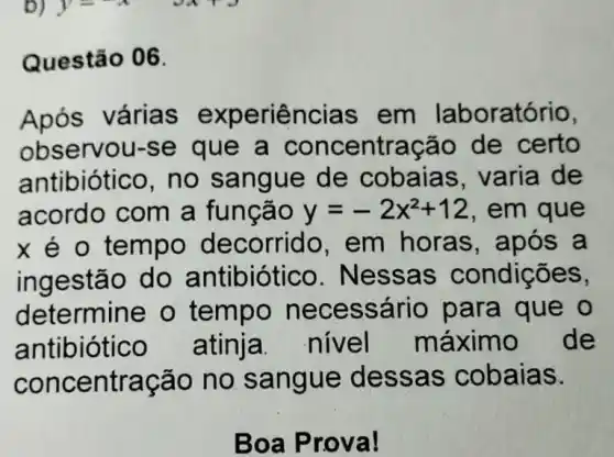 Questão 06.
Após várias experiências em laboratório,
observou-se que a ntração de certo
antibiótico, no sangue de cobaias, varia de
acordo com a funcão y=-2x^2+12 , em que
x é o tempo decorrido, em horas, apó s a
ingestão do antibiótico. Nes sa s condições,
determine o tempo nec essário para que o
antibiótico atinja. nivel máximo de
concentração no san gue d essas cobaias.
Boa P rova