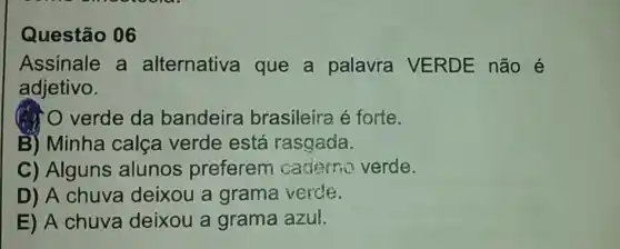 Questão 06
Assinale a alternativa que a palavra VERDE não é
adjetivo.
verde da bandeira brasileira é forte.
B) Minha calça verde está rasgada.
C) Alguns alunos preferem caderno verde.
D) A chuva deixou a grama verde.
E) A chuva deixou a grama azul.