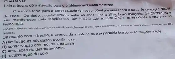 Questão 06
Leia o trecho com atenção para o problema ambiental mostrado.
uso da terra para a agropecuária foi responsável por quase toda a perda de vegetação natural
do Brasil. Os dados . contabilizado s entre os anos 1985 e 2019, foram [em 28/08/2020] e
são monitorados pelo Mapbiomas , um projeto que envolve ONGs , universidades e empresas de
tecnologia.
AGROPECUARIA foi responsável por 90%  da perda de vegetação natural do Brasil aponta lev
levantamento. G1. Disponivel em
https://g1.globo.com. Acesso em: 20 jul. 2024
(adaptado)
De acordo com o trecho, o avanço da atividade da agropecuária tem como consequência o(a)
A) limitação às atividades econômicas.
B) conservação dos naturais.
C) ampliação do desmatamento.
D) recuperação do solo.