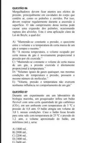 QUESTÃO 06
Mergulhadores devem ficar atentos aos efeitos de
pressão, principalmente em cavidades do corpo que
contem ar, como os pulmōes e ouvidos. Por isso.
devem respirar regularmente durante a ascensão à
superficie. 0 nào cumprimento desta norma pode
causar uma expansão dos pulmoes, ocasionando
ruptura dos alvéolos. Esta é uma aplicação clara da
Lei de Boyle, a qual diz:
A) "Mantendo-se constante a pressão, o quociente
entre o volume e a temperatura de certa massa de um
gás é sempre o mesmo."
B) "A mesma temperatura o volume ocupado por
certa massa de gás é inversamente proporcional à
pressão por ele exercida."
C) "Mantendo-se constante o volume de certa massa
de um gás, a pressão exercida é diretament
proporcional à temperatura."
D) "Volumes iguais de gases quaisquer , has mesmas
condiçães de temperatura e pressão, possuem o
mesmo número de molêculas."
E) "Volume, pressão e não exercem
nenhuma influencia no comportament de um gás"
QUESTÃO 07
Durante um experimento em um laboratório de
biologia marinha, um pesquisado:inflou um balao
flexivel com uma certa quantidade de gás carbônico
(CO_(2)) cm um ambiente com temperatura de 5^circ C c
pressão de 0,8 atm . O balão atingiu um volume de
3,0 L nessas condições Caso o balão fosse levado
para uma sala com temperatura de 25^circ C e pressão de
1,2 atm, o volume aproximado do balão, em
mililitros (mL), seria:
A) 1800 mL.
B) 2000 mL.
C) 2200 mL
D) 2400 mL
E) 2600 mL